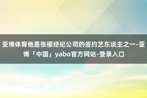 亚博体育他是张檬经纪公司的签约艺东谈主之一-亚博「中国」yabo官方网站-登录入口