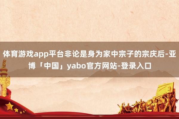 体育游戏app平台非论是身为家中宗子的宗庆后-亚博「中国」yabo官方网站-登录入口