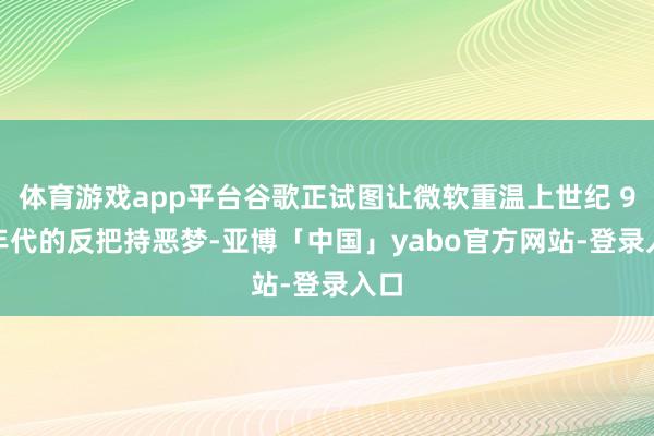 体育游戏app平台谷歌正试图让微软重温上世纪 90 年代的反把持恶梦-亚博「中国」yabo官方网站-登录入口
