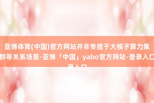 亚博体育(中国)官方网站并非专揽于大模子算力集群等关系场景-亚博「中国」yabo官方网站-登录入口