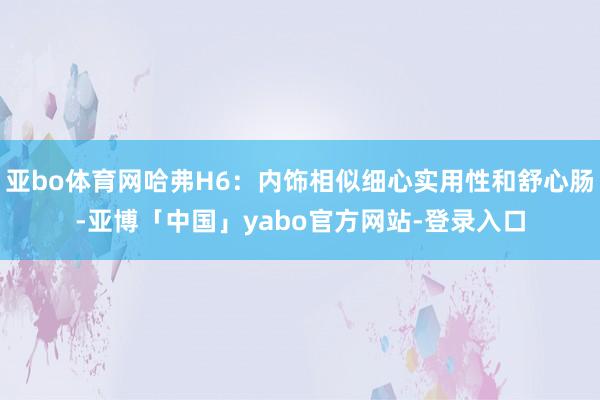 亚bo体育网哈弗H6：内饰相似细心实用性和舒心肠-亚博「中国」yabo官方网站-登录入口