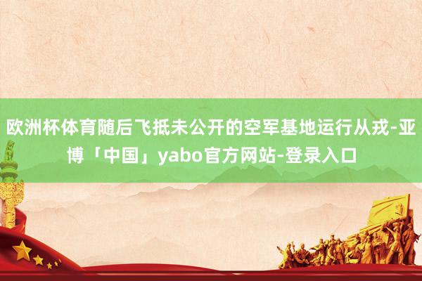 欧洲杯体育随后飞抵未公开的空军基地运行从戎-亚博「中国」yabo官方网站-登录入口