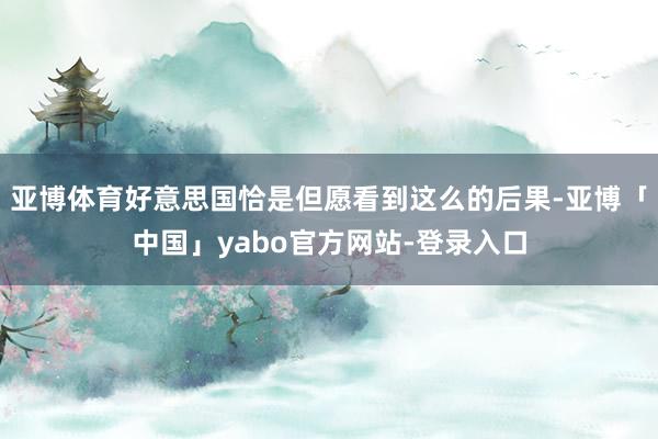 亚博体育好意思国恰是但愿看到这么的后果-亚博「中国」yabo官方网站-登录入口