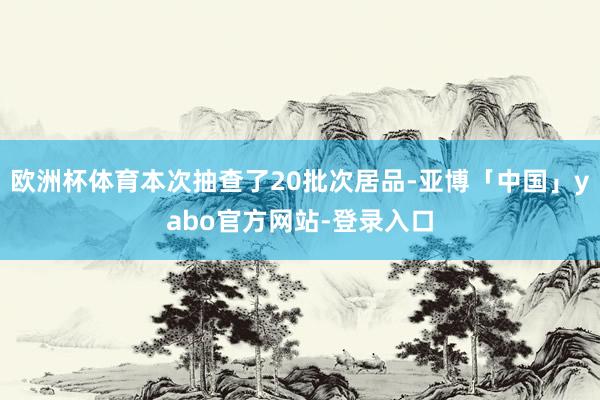 欧洲杯体育本次抽查了20批次居品-亚博「中国」yabo官方网站-登录入口
