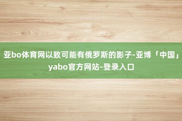 亚bo体育网以致可能有俄罗斯的影子-亚博「中国」yabo官方网站-登录入口