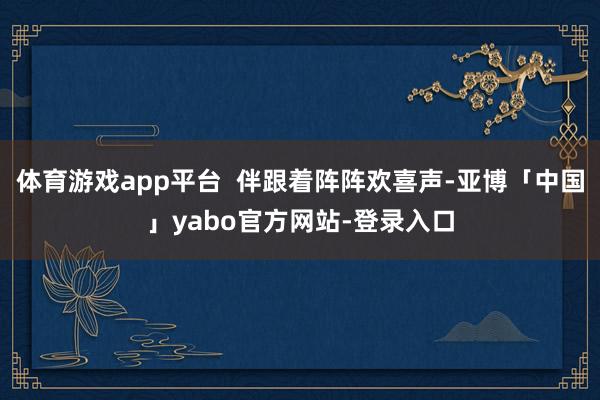 体育游戏app平台  伴跟着阵阵欢喜声-亚博「中国」yabo官方网站-登录入口