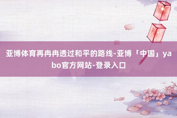 亚博体育再冉冉透过和平的路线-亚博「中国」yabo官方网站-登录入口