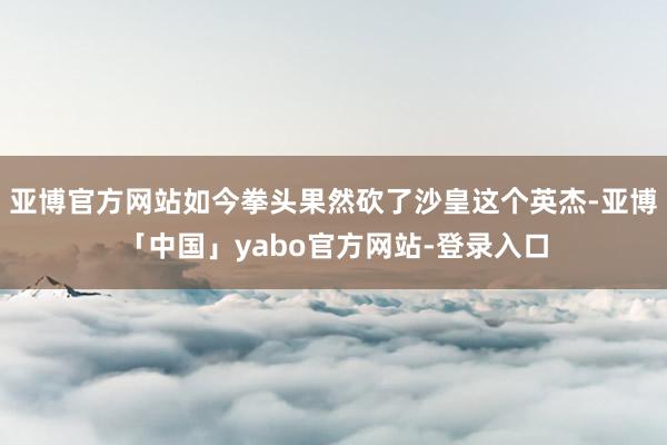 亚博官方网站如今拳头果然砍了沙皇这个英杰-亚博「中国」yabo官方网站-登录入口