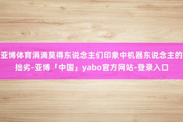 亚博体育涓滴莫得东说念主们印象中机器东说念主的拙劣-亚博「中国」yabo官方网站-登录入口