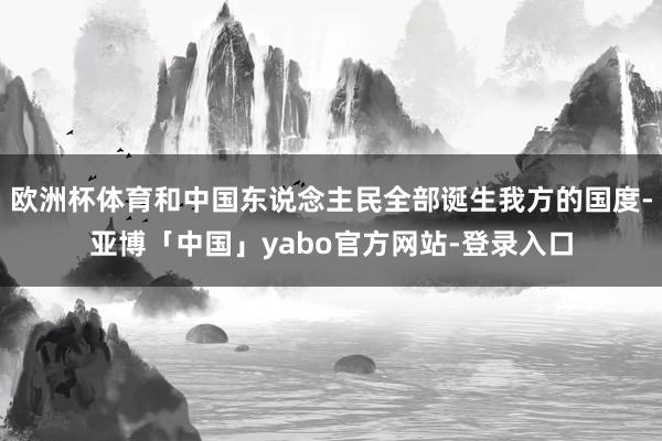 欧洲杯体育和中国东说念主民全部诞生我方的国度-亚博「中国」yabo官方网站-登录入口