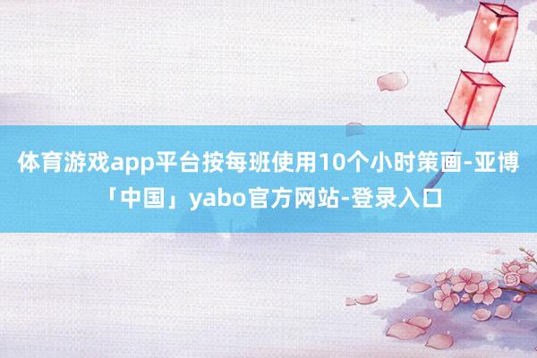 体育游戏app平台按每班使用10个小时策画-亚博「中国」yabo官方网站-登录入口