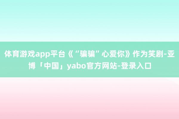 体育游戏app平台《“骗骗”心爱你》作为笑剧-亚博「中国」yabo官方网站-登录入口