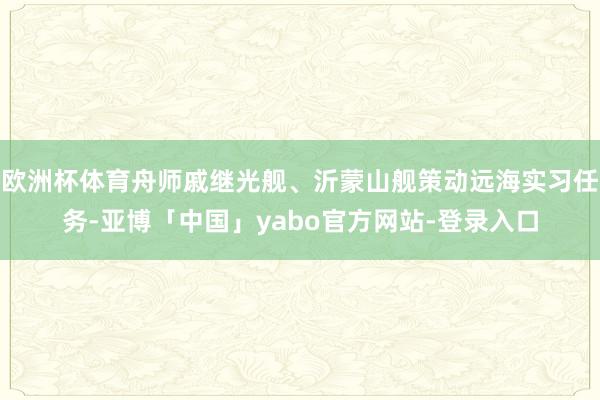 欧洲杯体育舟师戚继光舰、沂蒙山舰策动远海实习任务-亚博「中国」yabo官方网站-登录入口