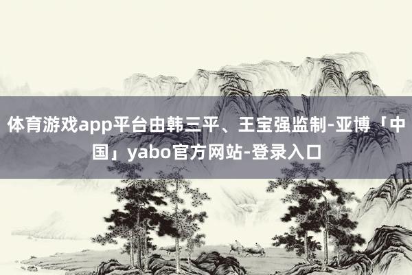 体育游戏app平台由韩三平、王宝强监制-亚博「中国」yabo官方网站-登录入口