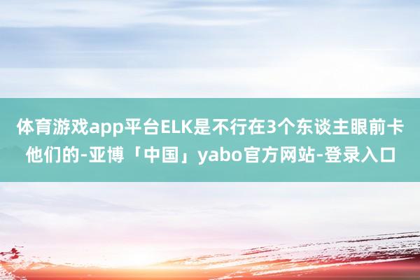 体育游戏app平台ELK是不行在3个东谈主眼前卡他们的-亚博「中国」yabo官方网站-登录入口