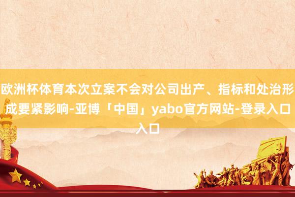 欧洲杯体育本次立案不会对公司出产、指标和处治形成要紧影响-亚博「中国」yabo官方网站-登录入口