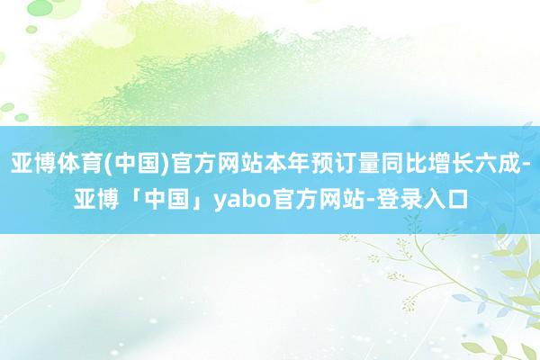亚博体育(中国)官方网站本年预订量同比增长六成-亚博「中国」yabo官方网站-登录入口