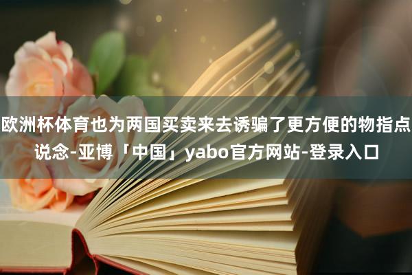 欧洲杯体育也为两国买卖来去诱骗了更方便的物指点说念-亚博「中国」yabo官方网站-登录入口