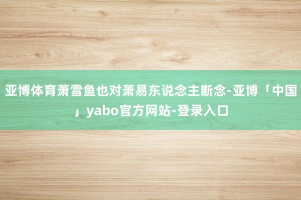 亚博体育萧雪鱼也对萧易东说念主断念-亚博「中国」yabo官方网站-登录入口