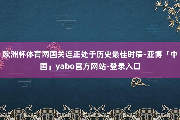 欧洲杯体育两国关连正处于历史最佳时辰-亚博「中国」yabo官方网站-登录入口