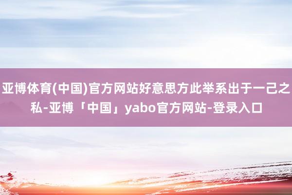 亚博体育(中国)官方网站好意思方此举系出于一己之私-亚博「中国」yabo官方网站-登录入口