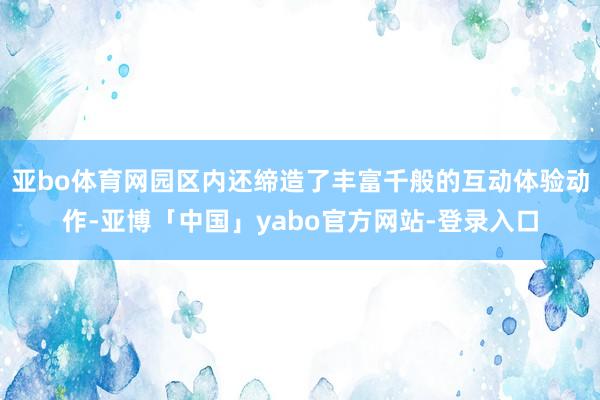 亚bo体育网园区内还缔造了丰富千般的互动体验动作-亚博「中国」yabo官方网站-登录入口