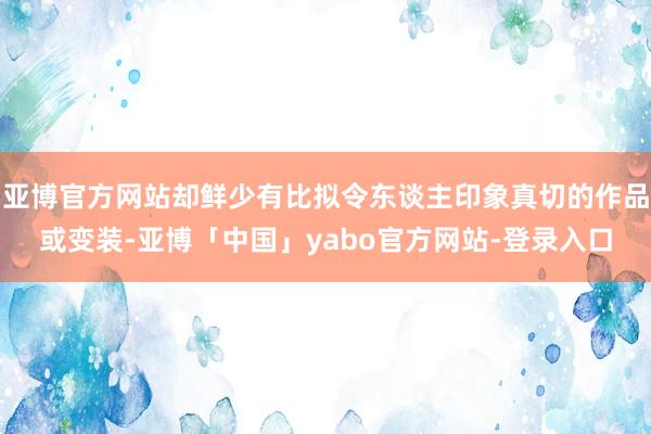 亚博官方网站却鲜少有比拟令东谈主印象真切的作品或变装-亚博「中国」yabo官方网站-登录入口