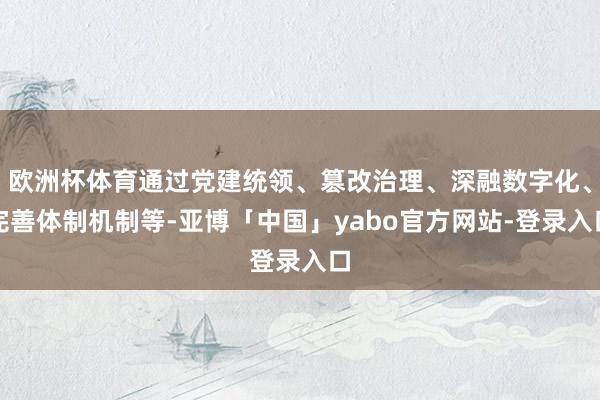 欧洲杯体育通过党建统领、篡改治理、深融数字化、完善体制机制等-亚博「中国」yabo官方网站-登录入口