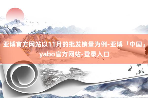 亚博官方网站以11月的批发销量为例-亚博「中国」yabo官方网站-登录入口