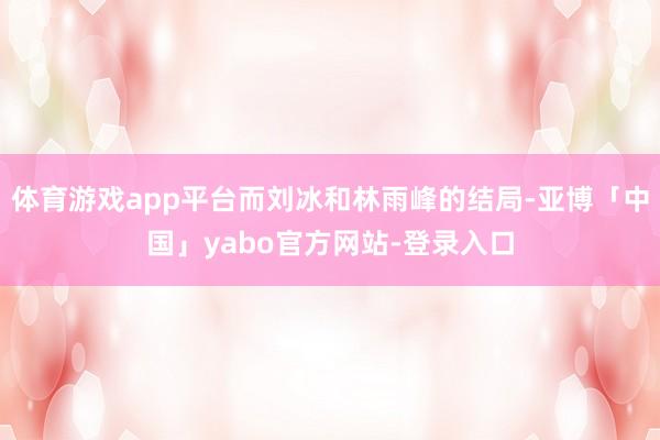 体育游戏app平台而刘冰和林雨峰的结局-亚博「中国」yabo官方网站-登录入口