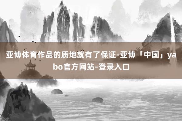 亚博体育作品的质地就有了保证-亚博「中国」yabo官方网站-登录入口