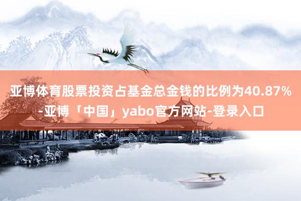 亚博体育股票投资占基金总金钱的比例为40.87%-亚博「中国」yabo官方网站-登录入口