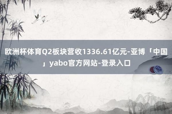 欧洲杯体育Q2板块营收1336.61亿元-亚博「中国」yabo官方网站-登录入口