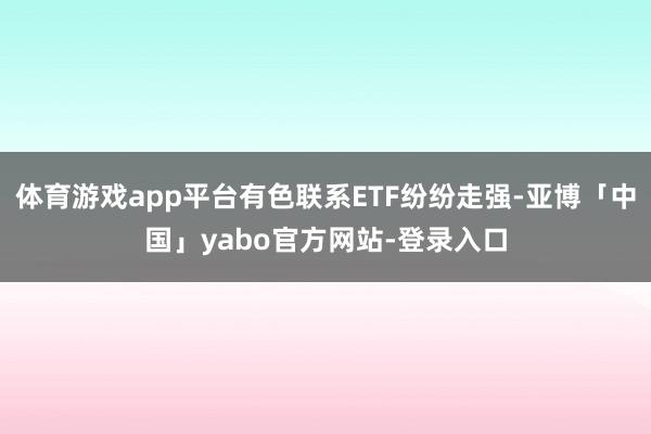 体育游戏app平台有色联系ETF纷纷走强-亚博「中国」yabo官方网站-登录入口