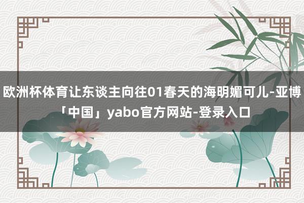 欧洲杯体育让东谈主向往01春天的海明媚可儿-亚博「中国」yabo官方网站-登录入口