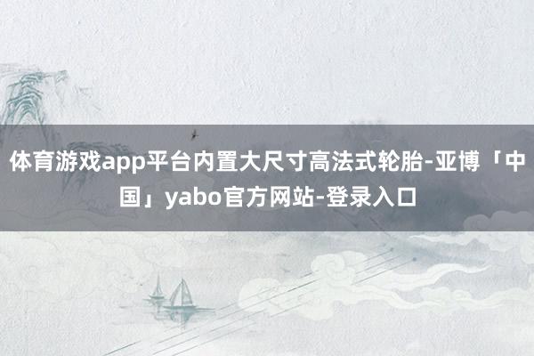 体育游戏app平台内置大尺寸高法式轮胎-亚博「中国」yabo官方网站-登录入口