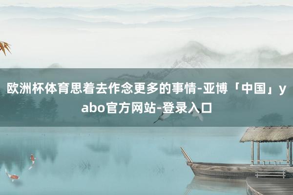 欧洲杯体育思着去作念更多的事情-亚博「中国」yabo官方网站-登录入口