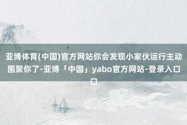 亚博体育(中国)官方网站你会发现小家伙运行主动围聚你了-亚博「中国」yabo官方网站-登录入口