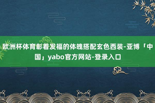 欧洲杯体育彰着发福的体魄搭配玄色西装-亚博「中国」yabo官方网站-登录入口