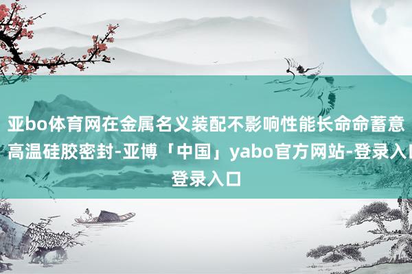 亚bo体育网在金属名义装配不影响性能长命命蓄意：高温硅胶密封-亚博「中国」yabo官方网站-登录入口