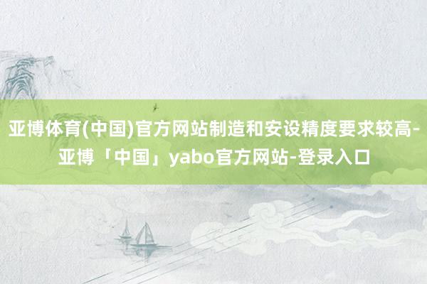 亚博体育(中国)官方网站制造和安设精度要求较高-亚博「中国」yabo官方网站-登录入口