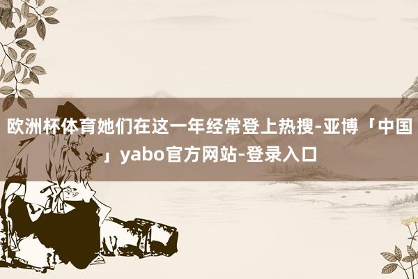 欧洲杯体育她们在这一年经常登上热搜-亚博「中国」yabo官方网站-登录入口