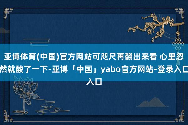 亚博体育(中国)官方网站可咫尺再翻出来看 心里忽然就酸了一下-亚博「中国」yabo官方网站-登录入口