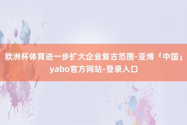 欧洲杯体育进一步扩大企业复古范围-亚博「中国」yabo官方网站-登录入口