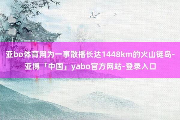 亚bo体育网为一事散播长达1448km的火山链岛-亚博「中国」yabo官方网站-登录入口