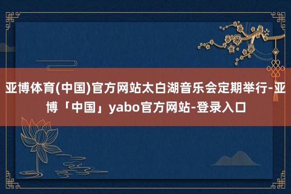 亚博体育(中国)官方网站太白湖音乐会定期举行-亚博「中国」yabo官方网站-登录入口