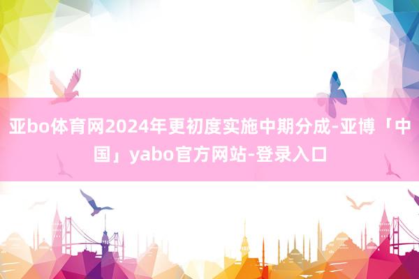 亚bo体育网2024年更初度实施中期分成-亚博「中国」yabo官方网站-登录入口