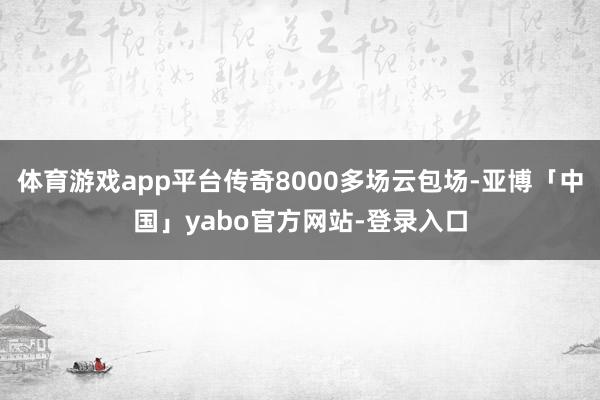 体育游戏app平台传奇8000多场云包场-亚博「中国」yabo官方网站-登录入口