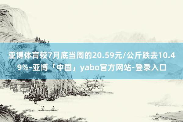 亚博体育较7月底当周的20.59元/公斤跌去10.49%-亚博「中国」yabo官方网站-登录入口