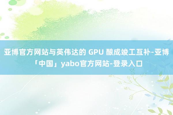 亚博官方网站与英伟达的 GPU 酿成竣工互补-亚博「中国」yabo官方网站-登录入口